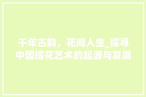 千年古韵，花间人生_探寻中国插花艺术的起源与发展 修剪技巧