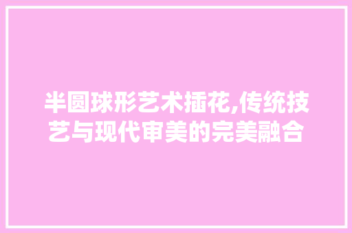 半圆球形艺术插花,传统技艺与现代审美的完美融合