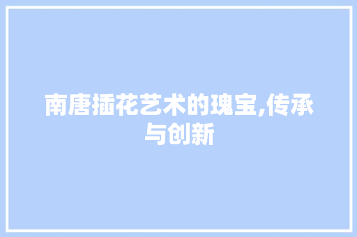 南唐插花艺术的瑰宝,传承与创新