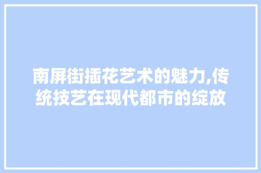 南屏街插花艺术的魅力,传统技艺在现代都市的绽放