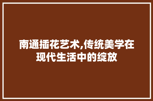 南通插花艺术,传统美学在现代生活中的绽放