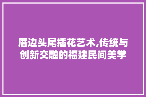 厝边头尾插花艺术,传统与创新交融的福建民间美学