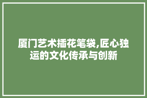 厦门艺术插花笔袋,匠心独运的文化传承与创新