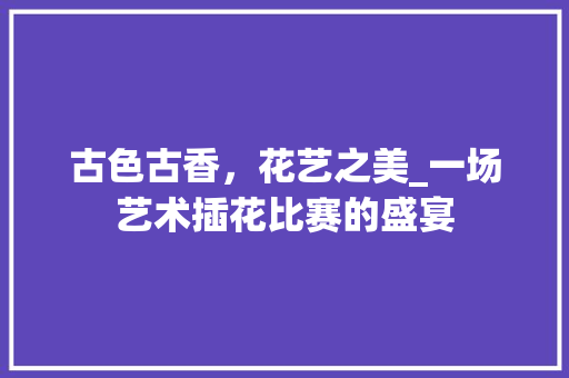 古色古香，花艺之美_一场艺术插花比赛的盛宴