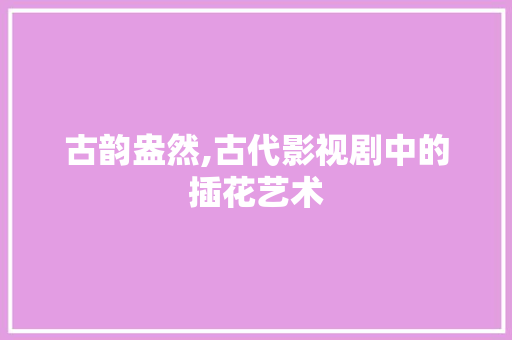 古韵盎然,古代影视剧中的插花艺术 园艺知识