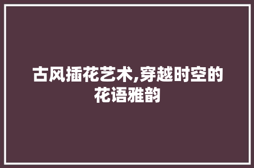 古风插花艺术,穿越时空的花语雅韵