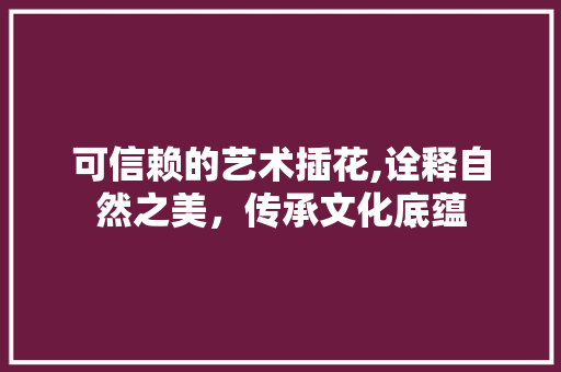 可信赖的艺术插花,诠释自然之美，传承文化底蕴