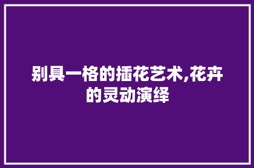 别具一格的插花艺术,花卉的灵动演绎