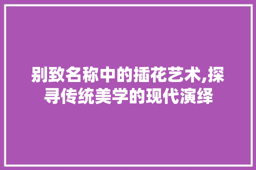 别致名称中的插花艺术,探寻传统美学的现代演绎