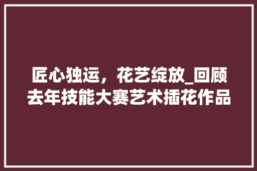 匠心独运，花艺绽放_回顾去年技能大赛艺术插花作品 灌溉技术