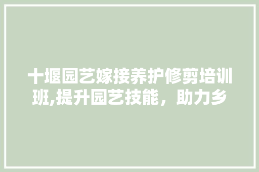十堰园艺嫁接养护修剪培训班,提升园艺技能，助力乡村振兴