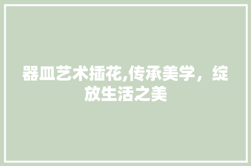 器皿艺术插花,传承美学，绽放生活之美