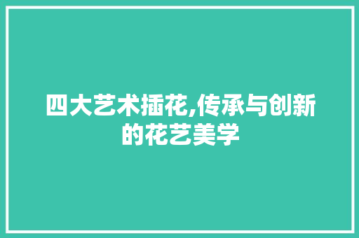 四大艺术插花,传承与创新的花艺美学