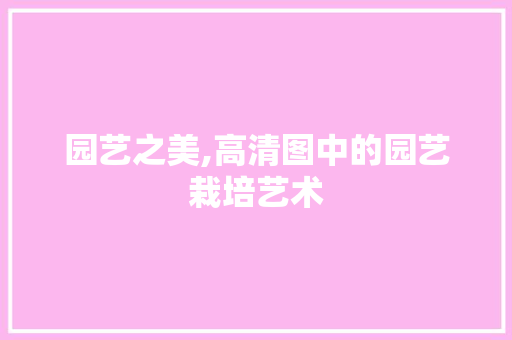 园艺之美,高清图中的园艺栽培艺术