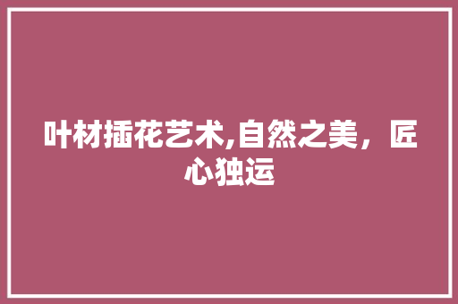 叶材插花艺术,自然之美，匠心独运