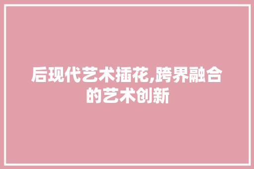 后现代艺术插花,跨界融合的艺术创新