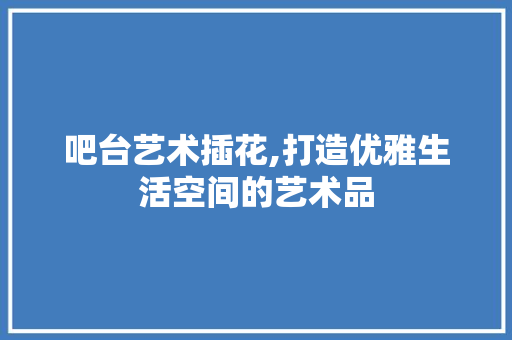 吧台艺术插花,打造优雅生活空间的艺术品