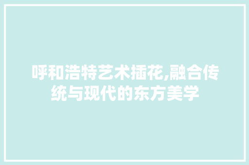 呼和浩特艺术插花,融合传统与现代的东方美学