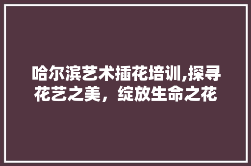 哈尔滨艺术插花培训,探寻花艺之美，绽放生命之花