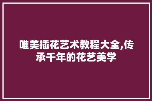 唯美插花艺术教程大全,传承千年的花艺美学