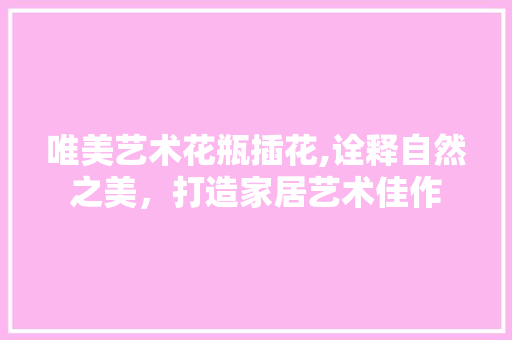 唯美艺术花瓶插花,诠释自然之美，打造家居艺术佳作