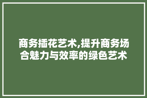 商务插花艺术,提升商务场合魅力与效率的绿色艺术