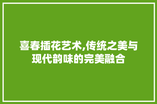 喜春插花艺术,传统之美与现代韵味的完美融合