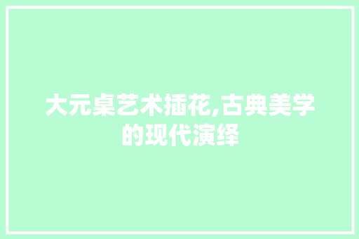 大元桌艺术插花,古典美学的现代演绎
