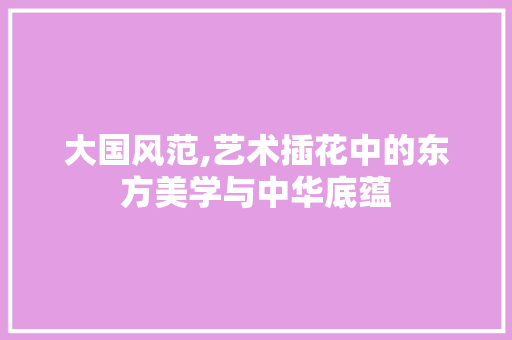 大国风范,艺术插花中的东方美学与中华底蕴