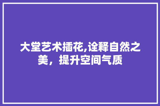大堂艺术插花,诠释自然之美，提升空间气质