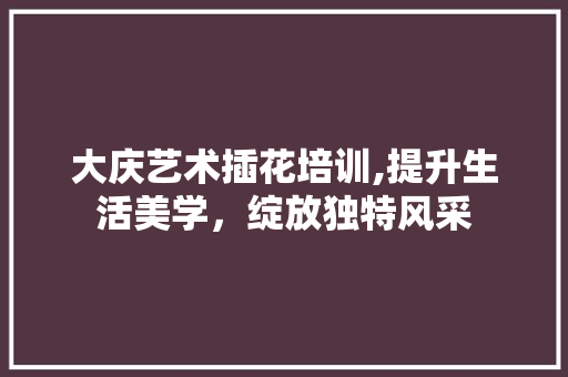 大庆艺术插花培训,提升生活美学，绽放独特风采