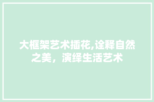 大框架艺术插花,诠释自然之美，演绎生活艺术