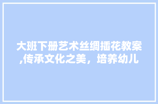 大班下册艺术丝绸插花教案,传承文化之美，培养幼儿审美素养