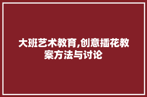 大班艺术教育,创意插花教案方法与讨论