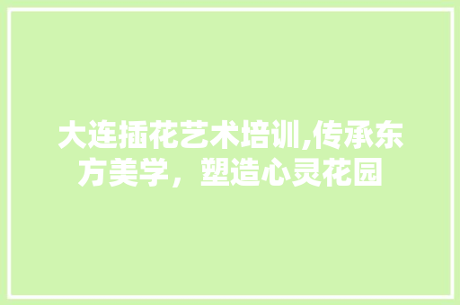 大连插花艺术培训,传承东方美学，塑造心灵花园