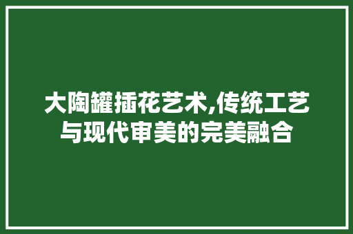 大陶罐插花艺术,传统工艺与现代审美的完美融合