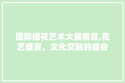 国际插花艺术大展南昌,花艺盛宴，文化交融的盛会