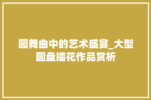 圆舞曲中的艺术盛宴_大型圆盘插花作品赏析