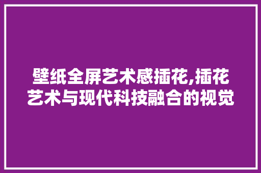 壁纸全屏艺术感插花,插花艺术与现代科技融合的视觉盛宴