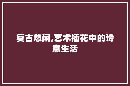 复古悠闲,艺术插花中的诗意生活