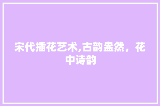 宋代插花艺术,古韵盎然，花中诗韵