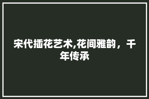 宋代插花艺术,花间雅韵，千年传承