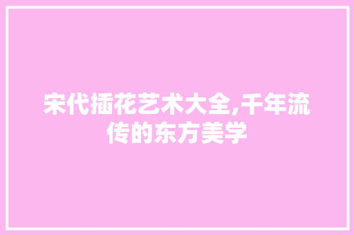 宋代插花艺术大全,千年流传的东方美学