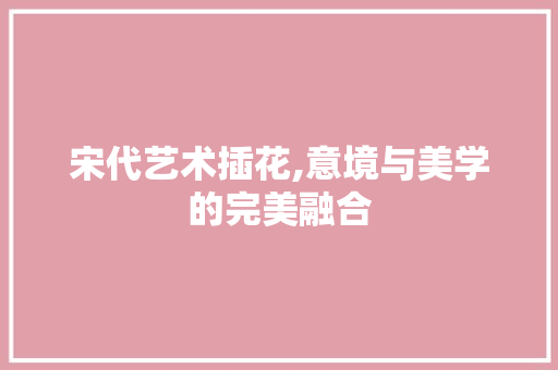 宋代艺术插花,意境与美学的完美融合