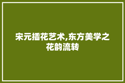 宋元插花艺术,东方美学之花韵流转