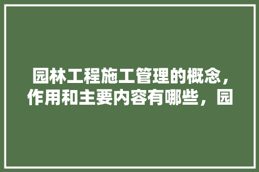 园林工程施工管理的概念，作用和主要内容有哪些，园林植物养护管理的概念是什么。