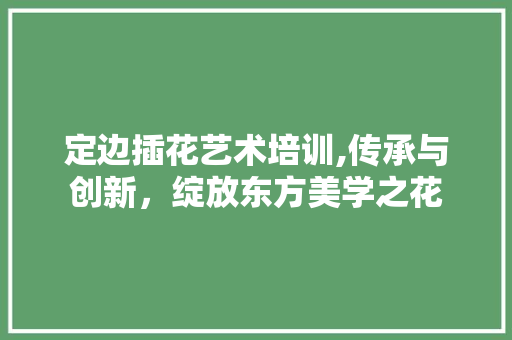 定边插花艺术培训,传承与创新，绽放东方美学之花