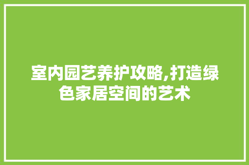 室内园艺养护攻略,打造绿色家居空间的艺术