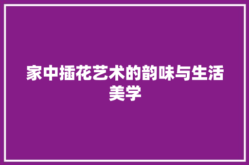 家中插花艺术的韵味与生活美学