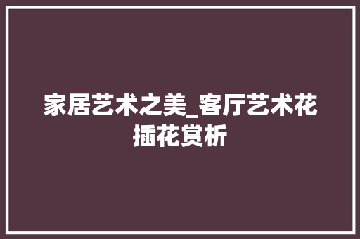 家居艺术之美_客厅艺术花插花赏析